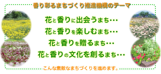 香り彩るまちづくり推進機構のテーマ＝花と香りに出会うまち･･･花と香りを楽しむまち･･･花と香りを贈るまち･･･花と香りの文化を創るまち･･･こんな素敵なまちづくりを進めます。